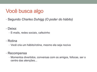 Você busca algo
• Segundo Charles Duhigg (O poder do hábito)
• Deixa:
• E-mails, redes sociais, cafezinho
• Rotina
• Você cria um hábito/rotina, mesmo ela seja nociva
• Recompensa
• Momentos divertidos, conversas com os amigos, fofocas, ser o
centro das atenções...
 