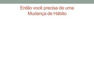 Então você precisa de uma
Mudança de Hábito
 