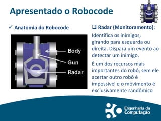 Apresentado o Robocode
 Anatomia do Robocode  Radar (Monitoramento):
Identifica os inimigos,
girando para esquerda ou
direita. Dispara um evento ao
detectar um inimigo.
É um dos recursos mais
importantes do robô, sem ele
acertar outro robô é
impossível e o movimento é
exclusivamente randômico
 