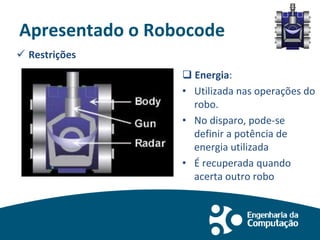 Apresentado o Robocode
 Restrições
 Energia:
• Utilizada nas operações do
robo.
• No disparo, pode-se
definir a potência de
energia utilizada
• É recuperada quando
acerta outro robo
 