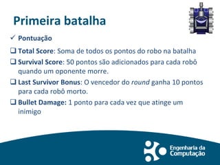 Primeira batalha
 Pontuação
 Total Score: Soma de todos os pontos do robo na batalha
 Survival Score: 50 pontos são adicionados para cada robô
quando um oponente morre.
 Last Survivor Bonus: O vencedor do round ganha 10 pontos
para cada robô morto.
 Bullet Damage: 1 ponto para cada vez que atinge um
inimigo
 