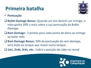 Primeira batalha
 Pontuação
 Bullet Damage Bonus: Quando um tiro destrói um inimigo, o
robo ganha 20% a mais sobre a sua pontuação de Bullet
Damage.
 Ram Damage: 2 pontos para cada ponto de dano ao inimigo
ao bater nele.
 Ram Damage Bonus: 30% da pontuação de ram damage,
será dado ao tanque que matar outro tanque.
 1sts, 2nds, 3rds, etc.: Indica a posição do robo no round
 