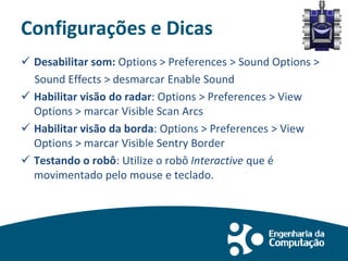 Configurações e Dicas
 Desabilitar som: Options > Preferences > Sound Options >
Sound Effects > desmarcar Enable Sound
 Habilitar visão do radar: Options > Preferences > View
Options > marcar Visible Scan Arcs
 Habilitar visão da borda: Options > Preferences > View
Options > marcar Visible Sentry Border
 Testando o robô: Utilize o robô Interactive que é
movimentado pelo mouse e teclado.
 