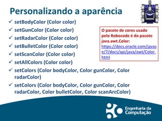 Personalizando a aparência
 setBodyColor (Color color)
 setGunColor (Color color)
 setRadarColor (Color color)
 setBulletColor (Color color)
 setScanColor (Color color)
 setAllColors (Color color)
 setColors (Color bodyColor, Color gunColor, Color
radarColor)
 setColors (Color bodyColor, Color gunColor, Color
radarColor, Color bulletColor, Color scanArcColor)
O pacote de cores usado
pelo Robocode é do pacote
java.awt.Color:
https://docs.oracle.com/javas
e/7/docs/api/java/awt/Color.
html
 