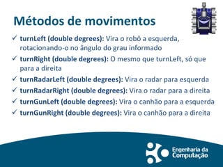 Métodos de movimentos
 turnLeft (double degrees): Vira o robô a esquerda,
rotacionando-o no ângulo do grau informado
 turnRight (double degrees): O mesmo que turnLeft, só que
para a direita
 turnRadarLeft (double degrees): Vira o radar para esquerda
 turnRadarRight (double degrees): Vira o radar para a direita
 turnGunLeft (double degrees): Vira o canhão para a esquerda
 turnGunRight (double degrees): Vira o canhão para a direita
 