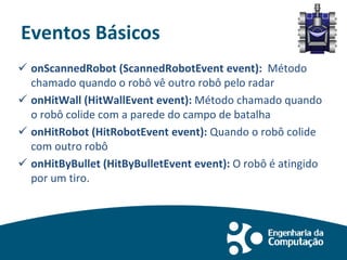 Eventos Básicos
 onScannedRobot (ScannedRobotEvent event): Método
chamado quando o robô vê outro robô pelo radar
 onHitWall (HitWallEvent event): Método chamado quando
o robô colide com a parede do campo de batalha
 onHitRobot (HitRobotEvent event): Quando o robô colide
com outro robô
 onHitByBullet (HitByBulletEvent event): O robô é atingido
por um tiro.
 