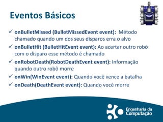 Eventos Básicos
 onBulletMissed (BulletMissedEvent event): Método
chamado quando um dos seus disparos erra o alvo
 onBulletHit (BulletHitEvent event): Ao acertar outro robô
com o disparo esse método é chamado
 onRobotDeath(RobotDeathEvent event): Informação
quando outro robô morre
 onWin(WinEvent event): Quando você vence a batalha
 onDeath(DeathEvent event): Quando você morre
 