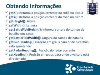 Obtendo Informações
 getX(): Retorna a posição corrente do robô no eixo X
 getY(): Retorna a posição corrente do robô no eixo Y
 getHeight(): Altura
 getWidth(): Largura
 getBattleFieldHeight(): Informa a altura do campo de
batalha em pixels
 getBattleFieldWidth(): Largura do campo de batalha
 getGunHeading(): Direção em graus para onde o canhão
está apontando
 getRadarHeading(): Posição do radar corrente
 getHeading(): Posição em graus para onde o veículo está
direcionado
 