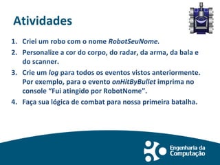 Atividades
1. Criei um robo com o nome RobotSeuNome.
2. Personalize a cor do corpo, do radar, da arma, da bala e
do scanner.
3. Crie um log para todos os eventos vistos anteriormente.
Por exemplo, para o evento onHitByBullet imprima no
console “Fui atingido por RobotNome”.
4. Faça sua lógica de combat para nossa primeira batalha.
 