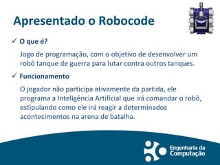 Apresentado o Robocode
 O que é?
Jogo de programação, com o objetivo de desenvolver um
robô tanque de guerra para lutar contra outros tanques.
 Funcionamento
O jogador não participa ativamente da partida, ele
programa a Inteligência Artificial que irá comandar o robô,
estipulando como ele irá reagir a determinados
acontecimentos na arena de batalha.
 