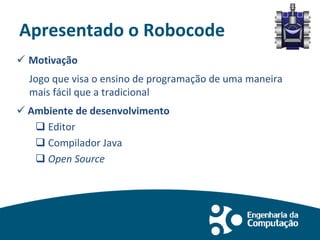 Apresentado o Robocode
 Motivação
Jogo que visa o ensino de programação de uma maneira
mais fácil que a tradicional
 Ambiente de desenvolvimento
 Editor
 Compilador Java
 Open Source
 