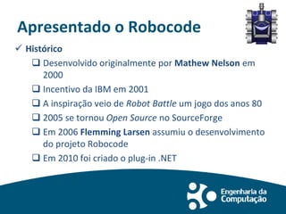 Apresentado o Robocode
 Histórico
 Desenvolvido originalmente por Mathew Nelson em
2000
 Incentivo da IBM em 2001
 A inspiração veio de Robot Battle um jogo dos anos 80
 2005 se tornou Open Source no SourceForge
 Em 2006 Flemming Larsen assumiu o desenvolvimento
do projeto Robocode
 Em 2010 foi criado o plug-in .NET
 