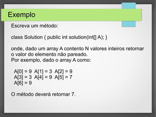 Exemplo
Escreva um método:
class Solution { public int solution(int[] A); }
onde, dado um array A contento N valores inteiros retornar
o valor do elemento não pareado.
Por exemplo, dado o array A como:
A[0] = 9 A[1] = 3 A[2] = 9
A[3] = 3 A[4] = 9 A[5] = 7
A[6] = 9
O método deverá retornar 7.
 