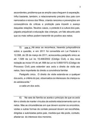 3
ascendentes,problemaque se amplia caso cheguem à separação.
Influi bastante, também, o relacionamento precário dos pais com
namorados e noivos dos filhos, criando rancores e prevenções em
conseqüência de criticas e proibição para impedir o avanço
daquelas relações. Noutros casos, o pretexto é a cultura dos pais,
julgada prejudicial a educação das crianças, um fato absurdo pelo
que os mais velhos podem transmitir de positivo aos netos.
5) (slide 4) Há anos se reconhece, havendo jurisprudência
sobre a questão, e em 2011 foi convertida em Lei Federal n.
12.398, de 28 de março de 2011, acrescentou parágrafo único ao
art. 1.589 da Lei no 10.406/2002 (Código Civil), e deu nova
redação ao inciso VII do art. 888 da Lei no 5.869/1973 (Código de
Processo Civil) para estender aos avós o direito de visita aos
netos, face importante do direito a convivência familiar.
Parágrafo único. O direito de visita estende-se a qualquer
dos avós, a critério do juiz, observados os interesses da criança ou
do adolescente.”
a cada um dos avós.
6) Na vara de família se aceita o princípio de que os avós
têm o direito de manter vínculos de estreito relacionamento com os
netos. Mas as circunstâncias em que devem ocorrer os encontros,
visitas e outras formas de contato pessoal devem ser escolhidas,
dirigidas e autorizadas pelos pais, medida que não pode, contudo,
afastar-se do interesse dos menores.
 