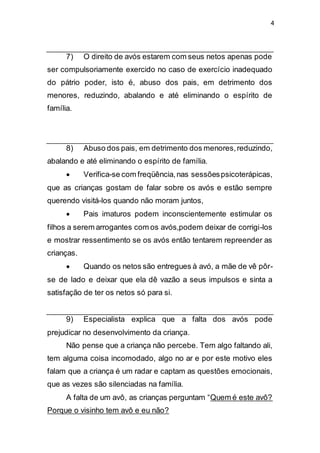 4
7) O direito de avós estarem com seus netos apenas pode
ser compulsoriamente exercido no caso de exercício inadequado
do pátrio poder, isto é, abuso dos pais, em detrimento dos
menores, reduzindo, abalando e até eliminando o espírito de
família.
8) Abuso dos pais, em detrimento dos menores,reduzindo,
abalando e até eliminando o espírito de família.
 Verifica-se com freqüência,nas sessõespsicoterápicas,
que as crianças gostam de falar sobre os avós e estão sempre
querendo visitá-los quando não moram juntos,
 Pais imaturos podem inconscientemente estimular os
filhos a serem arrogantes com os avós,podem deixar de corrigi-los
e mostrar ressentimento se os avós então tentarem repreender as
crianças.
 Quando os netos são entregues à avó, a mãe de vê pôr-
se de lado e deixar que ela dê vazão a seus impulsos e sinta a
satisfação de ter os netos só para si.
9) Especialista explica que a falta dos avós pode
prejudicar no desenvolvimento da criança.
Não pense que a criança não percebe. Tem algo faltando ali,
tem alguma coisa incomodado, algo no ar e por este motivo eles
falam que a criança é um radar e captam as questões emocionais,
que as vezes são silenciadas na família.
A falta de um avô, as crianças perguntam “Quem é este avô?
Porque o visinho tem avô e eu não?
 