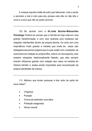 5
A criança suporta a falta de avôs que faleceram, mas a sente
e percebe e isto é ruim para ela, porque este dito no não dito o
vovô e a vovó que não se pode conviver.
10) De acordo com a Dr.Julia Bucher-Maluschke
Psicóloga Podem-se pensar que a família de hoje está em uma
grande transformação e com isso acarreta uma mudança nas
relações interfamiliar dentro da própria família. Os avôs tem uma
importância muito grande a medida que muita da vezes são
delegadosassumirem papeis que os pais estão com condições de
exercerem em relação ao próprio filho, este é um dos aspecto,mas
existem situações tradicionalmente falando, que eles sempre
tiveram influencia grande com relação aos netos na medida de
historia familiar e acaba sendo importante para reconstrução da
própria identidade da criança.
11) Motivos que levam pessoas a tirar avós de perto de
seus netos?
 Vingança
 Punição
 Forma de defender uma idéia
 Proteção exagerada
 Abuso sexual
 