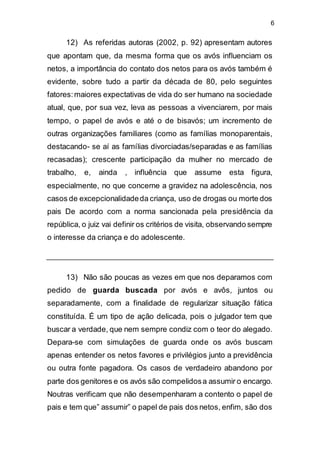 6
12) As referidas autoras (2002, p. 92) apresentam autores
que apontam que, da mesma forma que os avós influenciam os
netos, a importância do contato dos netos para os avós também é
evidente, sobre tudo a partir da década de 80, pelo seguintes
fatores:maiores expectativas de vida do ser humano na sociedade
atual, que, por sua vez, leva as pessoas a vivenciarem, por mais
tempo, o papel de avós e até o de bisavós; um incremento de
outras organizações familiares (como as famílias monoparentais,
destacando- se aí as famílias divorciadas/separadas e as famílias
recasadas); crescente participação da mulher no mercado de
trabalho, e, ainda , influência que assume esta figura,
especialmente, no que concerne a gravidez na adolescência, nos
casos de excepcionalidadeda criança, uso de drogas ou morte dos
pais De acordo com a norma sancionada pela presidência da
república, o juiz vai definir os critérios de visita, observando sempre
o interesse da criança e do adolescente.
13) Não são poucas as vezes em que nos deparamos com
pedido de guarda buscada por avós e avôs, juntos ou
separadamente, com a finalidade de regularizar situação fática
constituída. É um tipo de ação delicada, pois o julgador tem que
buscar a verdade, que nem sempre condiz com o teor do alegado.
Depara-se com simulações de guarda onde os avós buscam
apenas entender os netos favores e privilégios junto a previdência
ou outra fonte pagadora. Os casos de verdadeiro abandono por
parte dos genitores e os avós são compelidosa assumir o encargo.
Noutras verificam que não desempenharam a contento o papel de
pais e tem que” assumir” o papel de pais dos netos, enfim, são dos
 