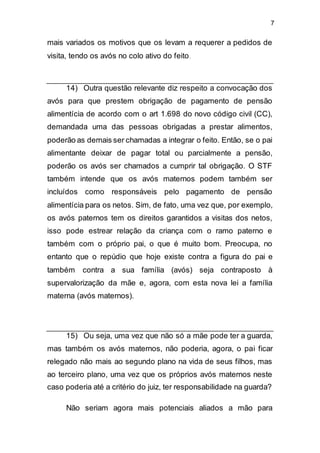 7
mais variados os motivos que os levam a requerer a pedidos de
visita, tendo os avós no colo ativo do feito.
14) Outra questão relevante diz respeito a convocação dos
avós para que prestem obrigação de pagamento de pensão
alimentícia de acordo com o art 1.698 do novo código civil (CC),
demandada uma das pessoas obrigadas a prestar alimentos,
poderão as demais ser chamadas a integrar o feito. Então, se o pai
alimentante deixar de pagar total ou parcialmente a pensão,
poderão os avós ser chamados a cumprir tal obrigação. O STF
também intende que os avós maternos podem também ser
incluídos como responsáveis pelo pagamento de pensão
alimentícia para os netos. Sim, de fato, uma vez que, por exemplo,
os avós paternos tem os direitos garantidos a visitas dos netos,
isso pode estrear relação da criança com o ramo paterno e
também com o próprio pai, o que é muito bom. Preocupa, no
entanto que o repúdio que hoje existe contra a figura do pai e
também contra a sua família (avós) seja contraposto à
supervalorização da mãe e, agora, com esta nova lei a família
materna (avós maternos).
15) Ou seja, uma vez que não só a mãe pode ter a guarda,
mas também os avós maternos, não poderia, agora, o pai ficar
relegado não mais ao segundo plano na vida de seus filhos, mas
ao terceiro plano, uma vez que os próprios avós maternos neste
caso poderia até a critério do juiz, ter responsabilidade na guarda?
Não seriam agora mais potenciais aliados a mão para
 