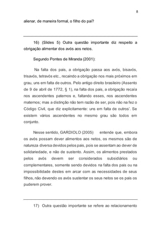 8
alienar, de maneira formal, o filho do pai?
16) (Slides 5) Outra questão importante diz respeito a
obrigação alimentar dos avós aos netos.
Segundo Pontes de Miranda (2001):
Na falta dos pais, a obrigação passa aos avós, bisavós,
trisavós, tetravós etc., recaindo a obrigação nos mais próximos em
grau, uns em falta de outros. Pelo antigo direito brasileiro (Assento
de 9 de abril de 1772, § 1), na falta dos pais, a obrigação recaía
nos ascendentes paternos e, faltando esses, nos ascendentes
maternos; mas a distinção não tem razão de ser, pois não na fez o
Código Civil, que diz explicitamente: uns em falta de outros’. Se
existem vários ascendentes no mesmo grau são todos em
conjunto.
Nesse sentido, GARDIOLO (2005) entende que, embora
os avós possam dever alimentos aos netos, os mesmos são de
natureza diversa devidos pelos pais, pois se assentam ao dever de
solidariedade, e não de sustento. Assim, os alimentos prestados
pelos avós devem ser considerados subsidiários ou
complementares, somente sendo devidos na falta dos pais ou na
impossibilidade destes em arcar com as necessidades de seus
filhos, não devendo os avós sustentar os seus netos se os pais os
puderem prover.
17) Outra questão importante se refere ao relacionamento
 
