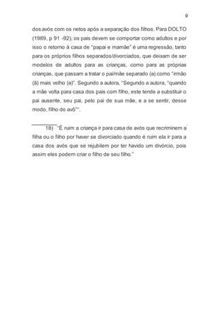 9
dos avós com os netos após a separação dos filhos. Para DOLTO
(1989, p 91 -92), os pais devem se comportar como adultos e por
isso o retorno à casa de “papai e mamãe” é uma regressão, tanto
para os próprios filhos separados/divorciados, que deixam de ser
modelos de adultos para as crianças, como para as próprias
crianças, que passam a tratar o pai/mãe separado (a) como “irmão
(ã) mais velho (a)”. Segundo a autora, “Segundo a autora, “quando
a mãe volta para casa dos pais com filho, este tende a substituir o
pai ausente, seu pai, pelo pai de sua mãe, e a se sentir, desse
modo, filho do avô”“.
18) “É ruim a criança ir para casa de avós que recriminem a
filha ou o filho por haver se divorciado quando é ruim ela ir para a
casa dos avós que se rejubilem por ter havido um divórcio, pois
assim eles podem criar o filho de seu filho.”
 