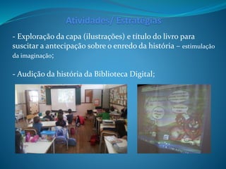 - Exploração da capa (ilustrações) e título do livro para
suscitar a antecipação sobre o enredo da história – estimulação
da imaginação;
- Audição da história da Biblioteca Digital;
Atividades/ Estratégias
 