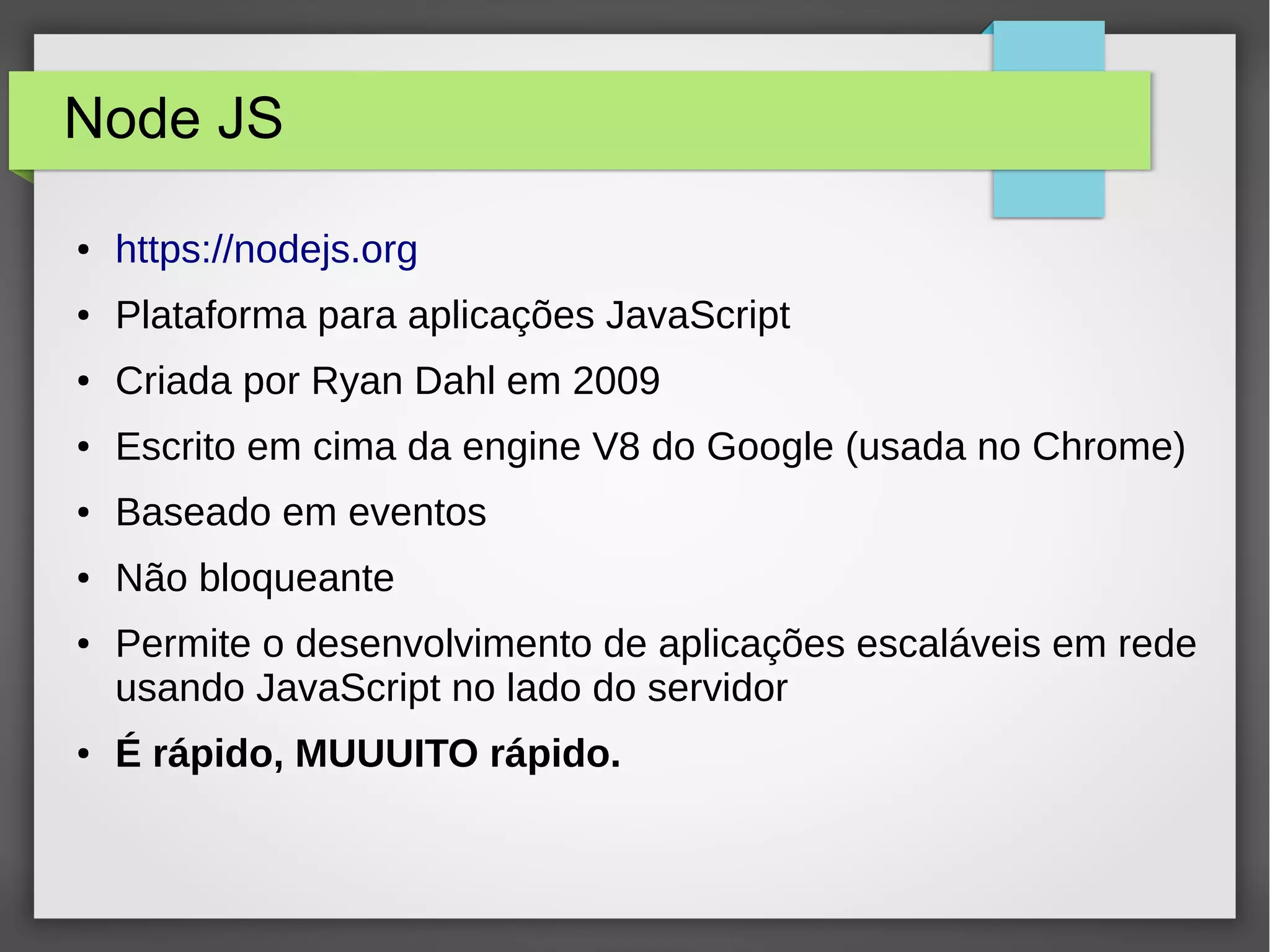 Node JS ● https://nodejs.org ● Plataforma para aplicações JavaScript ● Criada por Ryan Dahl em 2009 ● Escrito em cima da engine V8 do Google (usada no Chrome) ● Baseado em eventos ● Não bloqueante ● Permite o desenvolvimento de aplicações escaláveis em rede usando JavaScript no lado do servidor ● É rápido, MUUUITO rápido. 