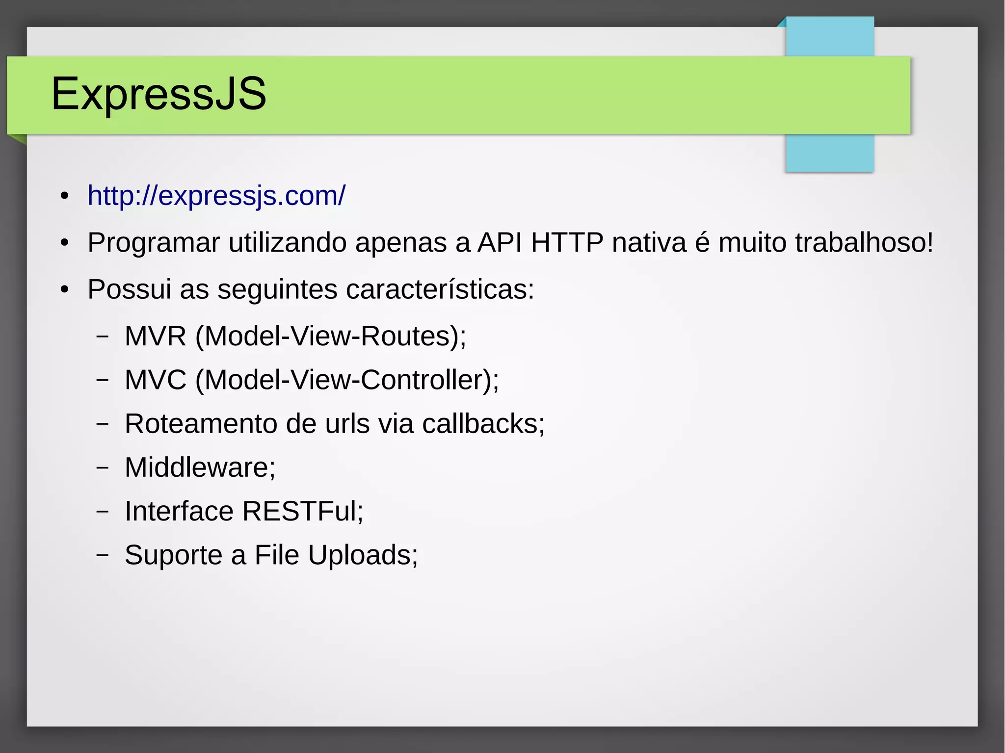 ExpressJS ● http://expressjs.com/ ● Programar utilizando apenas a API HTTP nativa é muito trabalhoso! ● Possui as seguintes características: – MVR (Model-View-Routes); – MVC (Model-View-Controller); – Roteamento de urls via callbacks; – Middleware; – Interface RESTFul; – Suporte a File Uploads; 