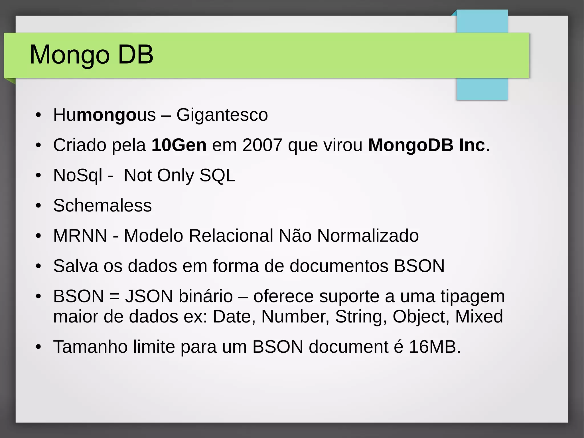 Mongo DB ● Humongous – Gigantesco ● Criado pela 10Gen em 2007 que virou MongoDB Inc. ● NoSql - Not Only SQL ● Schemaless ● MRNN - Modelo Relacional Não Normalizado ● Salva os dados em forma de documentos BSON ● BSON = JSON binário – oferece suporte a uma tipagem maior de dados ex: Date, Number, String, Object, Mixed ● Tamanho limite para um BSON document é 16MB. 