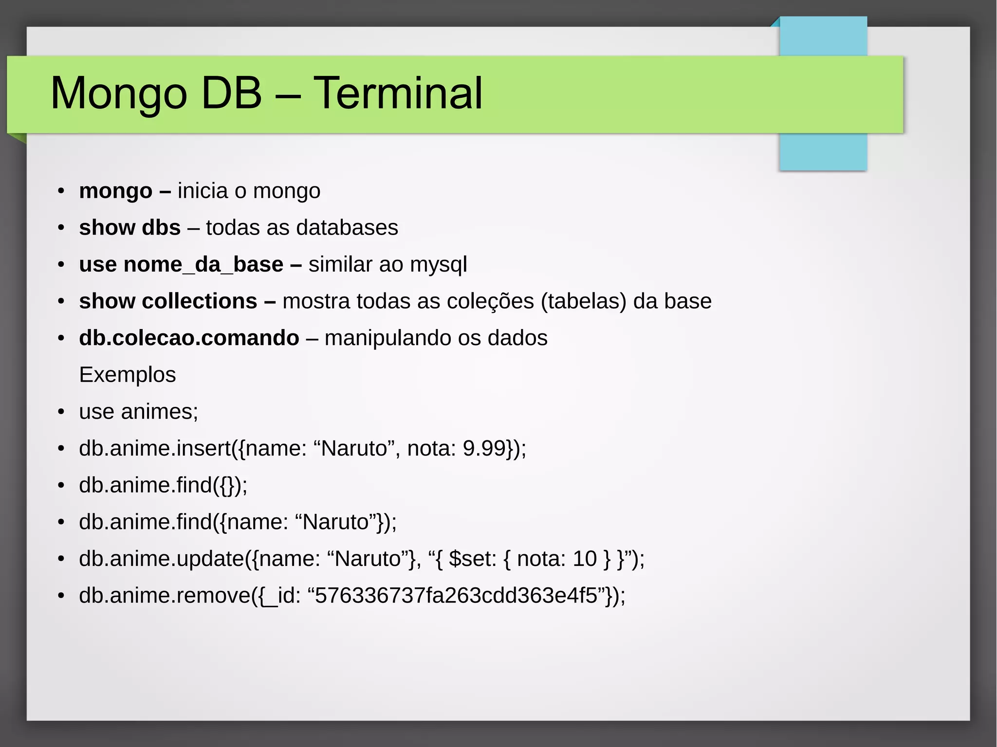 Mongo DB – Terminal ● mongo – inicia o mongo ● show dbs – todas as databases ● use nome_da_base – similar ao mysql ● show collections – mostra todas as coleções (tabelas) da base ● db.colecao.comando – manipulando os dados Exemplos ● use animes; ● db.anime.insert({name: “Naruto”, nota: 9.99}); ● db.anime.find({}); ● db.anime.find({name: “Naruto”}); ● db.anime.update({name: “Naruto”}, “{ $set: { nota: 10 } }”); ● db.anime.remove({_id: “576336737fa263cdd363e4f5”}); 