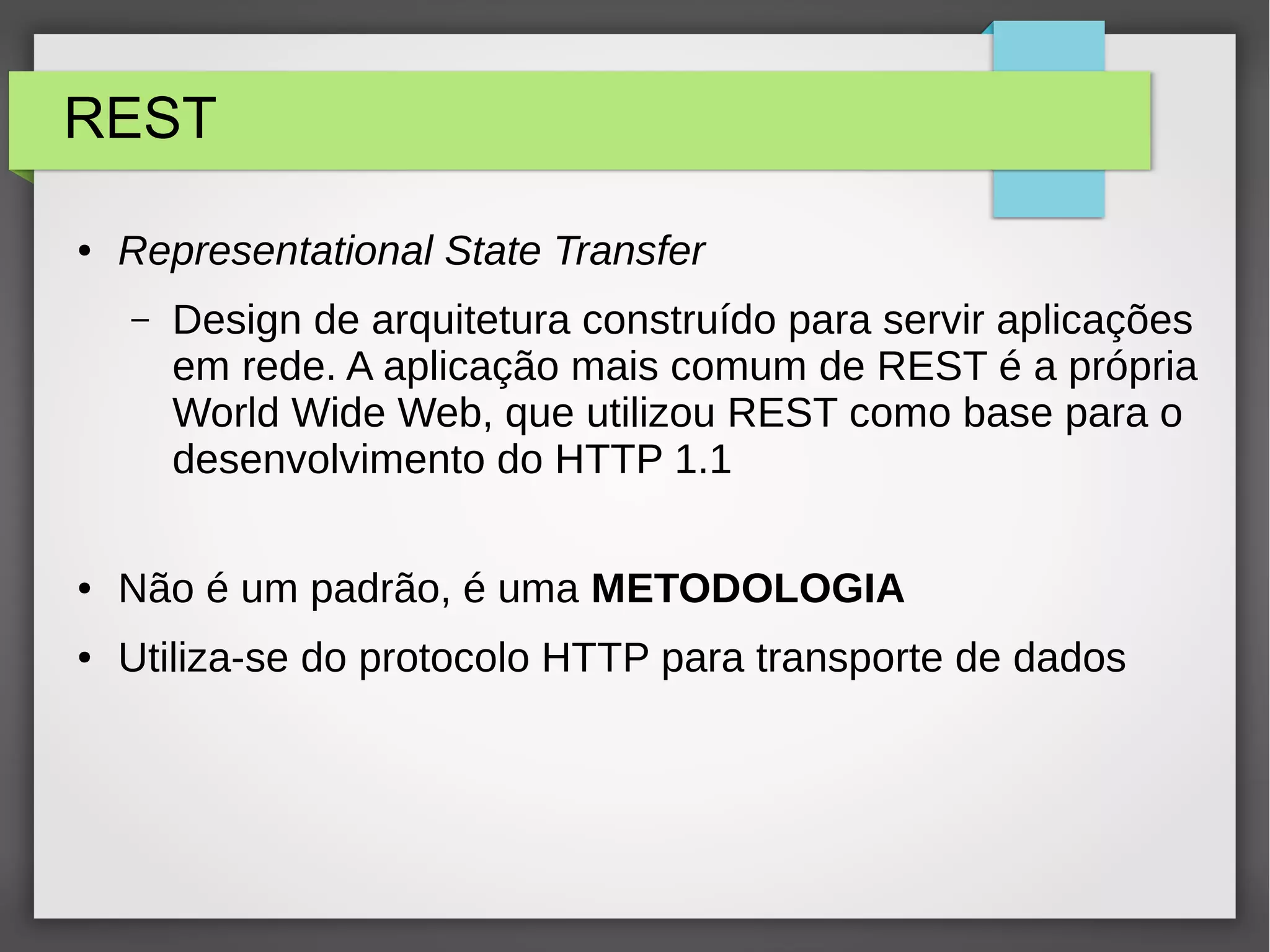 REST ● Representational State Transfer – Design de arquitetura construído para servir aplicações em rede. A aplicação mais comum de REST é a própria World Wide Web, que utilizou REST como base para o desenvolvimento do HTTP 1.1 ● Não é um padrão, é uma METODOLOGIA ● Utiliza-se do protocolo HTTP para transporte de dados 