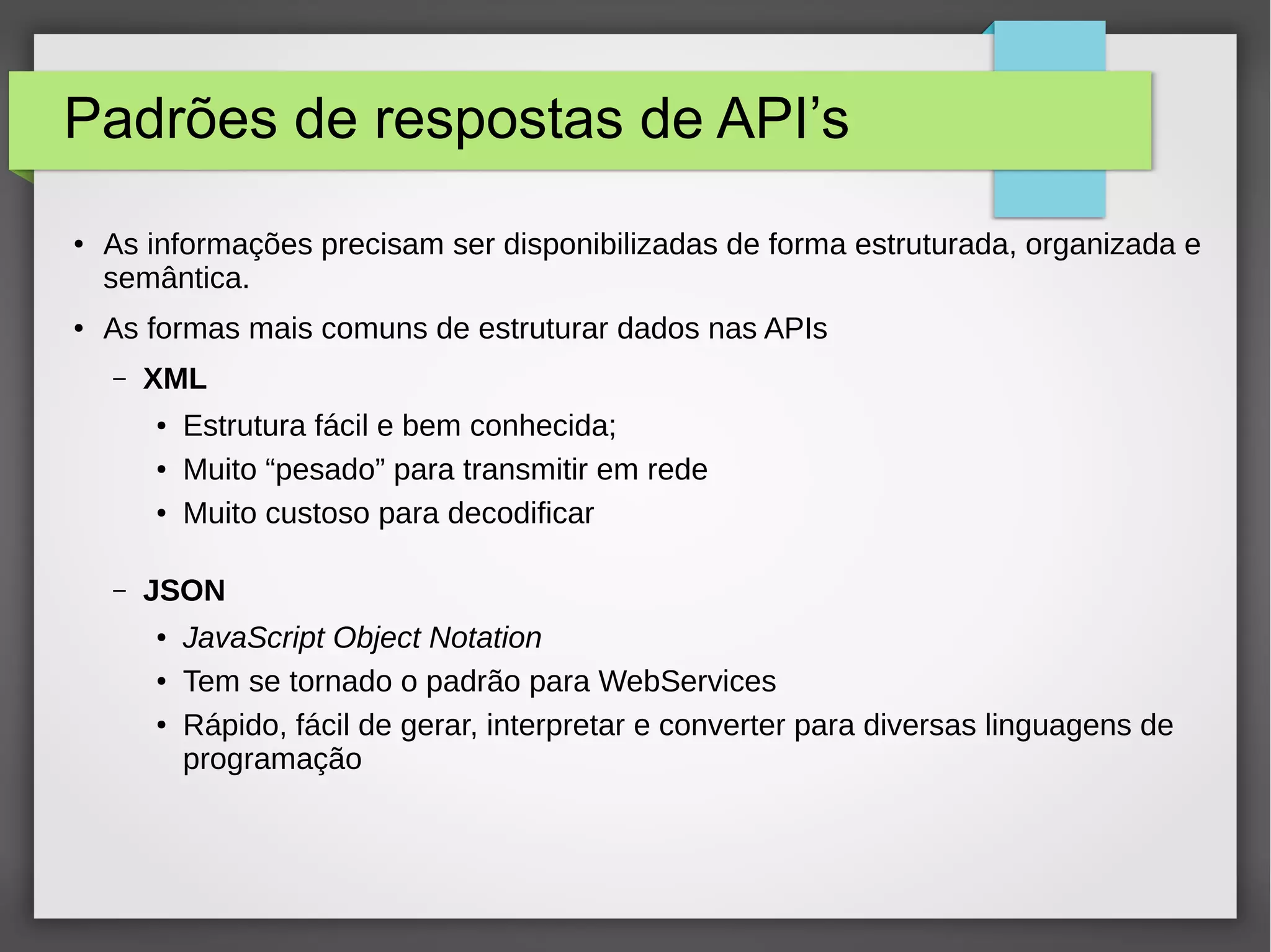 Padrões de respostas de API’s ● As informações precisam ser disponibilizadas de forma estruturada, organizada e semântica. ● As formas mais comuns de estruturar dados nas APIs – XML ● Estrutura fácil e bem conhecida; ● Muito “pesado” para transmitir em rede ● Muito custoso para decodificar – JSON ● JavaScript Object Notation ● Tem se tornado o padrão para WebServices ● Rápido, fácil de gerar, interpretar e converter para diversas linguagens de programação 
