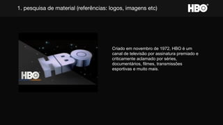 1. pesquisa de material (referências: logos, imagens etc)
Criado em novembro de 1972, HBO é um
canal de televisão por assinatura premiado e
criticamente aclamado por séries,
documentários, filmes, transmissões
esportivas e muito mais.
 