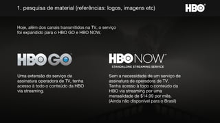 1. pesquisa de material (referências: logos, imagens etc)
Hoje, além dos canais transmitidos na TV, o serviço
foi expandido para o HBO GO e HBO NOW.
Uma extensão do serviço de
assinatura operadora de TV, tenha
acesso à todo o conteúdo da HBO
via streaming.
Sem a necessidade de um serviço de
assinatura de operadora de TV.
Tenha acesso à todo o conteúdo da
HBO via streaming por uma
mensalidade de $14.99 por mês.
(Ainda não disponível para o Brasil)
 