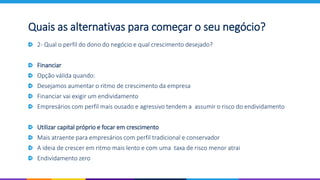2- Qual o perfil do dono do negócio e qual crescimento desejado?
Financiar
Opção válida quando:
Desejamos aumentar o ritmo de crescimento da empresa
Financiar vai exigir um endividamento
Empresários com perfil mais ousado e agressivo tendem a assumir o risco do endividamento
Utilizar capital próprio e focar em crescimento
Mais atraente para empresários com perfil tradicional e conservador
A ideia de crescer em ritmo mais lento e com uma taxa de risco menor atrai
Endividamento zero
Quais as alternativas para começar o seu negócio?
 