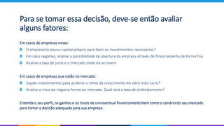 Para se tomar essa decisão, deve-se então avaliar
alguns fatores:
Em casos de empresas novas:
O empresário possui capital próprio para fazer os investimentos necessários?
Em caso negativo, análise a possibilidade de abertura da empresa através de financiamento de forma fria
Analise a taxa de juros e o mercado onde irá se inserir
Em casos de empresas que estão no mercado:
Captar investimentos para acelerar o ritmo de crescimento me dará mais lucro?
Análise o risco do négocio frente ao mercado. Qual será a taxa de endividamento?
Entenda o seu perfil, os ganhos e os riscos de um eventual financiamento bem como o cenário do seu mercado
para tomar a decisão adequada para sua empresa.
 