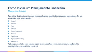 Fase inicial do planejamento, onde iremos colocar no papel todos os custos e suas origens. Em um
e-commerce, os principais são:
Aluguel
Tributos
Frete
Estoque
Custos financeiros
Pessoal
Plataforma
Agência e Marketing
Maquinário
Após mapearmos todos esses custos e separá-los em custos fixos e variáveis teremos uma noção real do
quanto precisaremos para iniciar a empresa.
Como Iniciar um Planejamento Financeiro
Mapeamento de custos
 