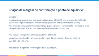 Exemplo:
Uma loja de camisas de time que vende cada uma por R$ 200,00, tem um custo de R$ 80,00 e
possui uma carga de despesas variáveis de 35% (impostos diretos, comissões e outros).
Para efeito de cálculo, consideramos uma loja que não prática – normalmente – promoções como
frete grátis (se praticasse, o custo médio do frete deveria entrar na conta).
Para calcular a margem de contribuição, temos a fórmula:
Margem de contribuição = preço de Venda – custo da mercadoria – despesas variáveis
MC= 200 – 80 – 70 = 50
Nesse caso a margem de contribuição é de R$ 50,00 (25%)
Criação da margem de contribuição e ponto de equilíbrio
 