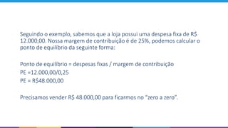 Seguindo o exemplo, sabemos que a loja possui uma despesa fixa de R$
12.000,00. Nossa margem de contribuição é de 25%, podemos calcular o
ponto de equilíbrio da seguinte forma:
Ponto de equilíbrio = despesas fixas / margem de contribuição
PE =12.000,00/0,25
PE = R$48.000,00
Precisamos vender R$ 48.000,00 para ficarmos no “zero a zero”.
 