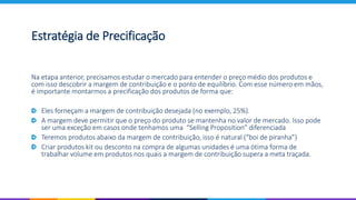 Estratégia de Precificação
Na etapa anterior, precisamos estudar o mercado para entender o preço médio dos produtos e
com isso descobrir a margem de contribuição e o ponto de equilíbrio. Com esse número em mãos,
é importante montarmos a precificação dos produtos de forma que:
Eles forneçam a margem de contribuição desejada (no exemplo, 25%).
A margem deve permitir que o preço do produto se mantenha no valor de mercado. Isso pode
ser uma exceção em casos onde tenhamos uma “Selling Proposition” diferenciada
Teremos produtos abaixo da margem de contribuição, isso é natural (“boi de piranha”)
Criar produtos kit ou desconto na compra de algumas unidades é uma ótima forma de
trabalhar volume em produtos nos quais a margem de contribuição supera a meta traçada.
 