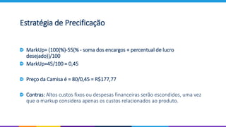 MarkUp= (100(%)-55(% - soma dos encargos + percentual de lucro
desejado))/100
MarkUp=45/100 = 0,45
Preço da Camisa é = 80/0,45 = R$177,77
Contras: Altos custos fixos ou despesas financeiras serão escondidos, uma vez
que o markup considera apenas os custos relacionados ao produto.
Estratégia de Precificação
 