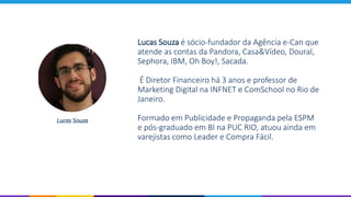 Lucas Souza é sócio-fundador da Agência e-Can que
atende as contas da Pandora, Casa&Vídeo, Doural,
Sephora, IBM, Oh Boy!, Sacada.
É Diretor Financeiro há 3 anos e professor de
Marketing Digital na INFNET e ComSchool no Rio de
Janeiro.
Formado em Publicidade e Propaganda pela ESPM
e pós-graduado em BI na PUC RIO, atuou ainda em
varejistas como Leader e Compra Fácil.
Lucas Souza
 