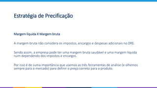 Estratégia de Precificação
Margem líquida X Margem bruta
A margem bruta não considera os impostos, encargos e despesas adicionais no DRE.
Sendo assim, a empresa pode ter uma margem bruta saudável e uma margem líquida
ruim dependendo dos impostos e encargos.
Por isso é de suma importância que usemos as três ferramentas de análise (e olhemos
sempre para o mercado) para definir o preço correto para o produto.
 