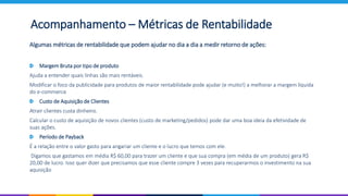 Acompanhamento – Métricas de Rentabilidade
Algumas métricas de rentabilidade que podem ajudar no dia a dia a medir retorno de ações:
Margem Bruta por tipo de produto
Ajuda a entender quais linhas são mais rentáveis.
Modificar o foco da publicidade para produtos de maior rentabilidade pode ajudar (e muito!) a melhorar a margem líquida
do e-commerce
Custo de Aquisição de Clientes
Atrair clientes custa dinheiro.
Calcular o custo de aquisição de novos clientes (custo de marketing/pedidos) pode dar uma boa ideia da efetividade de
suas ações.
Período de Payback
É a relação entre o valor gasto para angariar um cliente e o lucro que temos com ele.
Digamos que gastamos em média R$ 60,00 para trazer um cliente e que sua compra (em média de um produto) gera R$
20,00 de lucro. Isso quer dizer que precisamos que esse cliente compre 3 vezes para recuperarmos o investimento na sua
aquisição
 