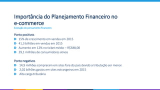 Importância do Planejamento Financeiro no
e-commerce
Evolução do pensamento financeiro
Ponto positivos
15% de crescimento em vendas em 2015
41,3 bilhões em vendas em 2015
Aumento em 12% no ticket médio – R$388,00
39,1 milhões de consumidores ativos
Ponto negativos
14,9 milhões compraram em sites fora do país devido a tributação ser menor.
2,02 bilhões gastos em sites estrangeiros em 2015
Alta carga tributária
 