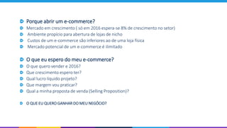 Porque abrir um e-commerce?
Mercado em crescimento ( só em 2016 espera-se 8% de crescimento no setor)
Ambiente propício para abertura de lojas de nicho
Custos de um e-commerce são inferiores ao de uma loja física
Mercado potencial de um e-commerce é ilimitado
O que eu espero do meu e-commerce?
O que quero vender e 2016?
Que crescimento espero ter?
Qual lucro líquido projeto?
Que margem vou praticar?
Qual a minha proposta de venda (Selling Proposition)?
O QUE EU QUERO GANHAR DO MEU NEGÓCIO?
 