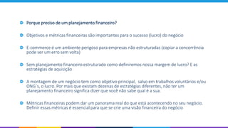 Porque preciso de um planejamento financeiro?
Objetivos e métricas financeiras são importantes para o sucesso (lucro) do negócio
E-commerce é um ambiente perigoso para empresas não estruturadas (copiar a concorrência
pode ser um erro sem volta)
Sem planejamento financeiro estruturado como definiremos nossa margem de lucro? E as
estratégias de aquisição
A montagem de um negócio tem como objetivo principal, salvo em trabalhos voluntários e/ou
ONG´s, o lucro. Por mais que existam dezenas de estratégias diferentes, não ter um
planejamento financeiro significa dizer que você não sabe qual é a sua.
Métricas financeiras podem dar um panorama real do que está acontecendo no seu negócio.
Definir essas métricas é essencial para que se crie uma visão financeira do negócio
 