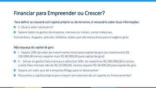 Para definir se crescerá com capital próprio ou de terceiros, é necessário saber duas informações:
1- Qual o valor necessário?
Separe todos os gastos da empresa, mensais ou iniciais, como máquinas,
funcionários, aluguéis, veículos, telefone; todos que são necessários para o negócio girar.
Não esqueça do capital de giro:
I - Separe 20% do valor de investimento inicial para capital de giro (se investiremos R$
200.000,00 iremos separar mais R$ 40.000,00 para capital de giro)
II - Somar os gastos fixos mensais e adicionar 50%. Se investimos R$ 200.000,00 e nossos
custos fixos mensais são de R$ 20.000,00, iremos separar R$ 30.000,00 para capital de giro.
Separe um valor que dê a empresa fôlego para se desenvolver
Possuímos o capital próprio para crescer sem precisar de um aporte ou financiamento?
Financiar para Empreender ou Crescer?
 