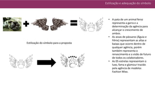 Estilização e adequação do símbolo
Estilização do símbolo para a proposta
• A pata de um animal feroz
representa a garra e a
determinação da agência para
alcançar o crescimento de
ambos.
• As assas de pássaros (Águia e
Fênix) representam as altas e
baixas que ocorre dentro de
qualquer agência, porém
também representa o
renascimento e a visão de futuro
de todos os colaboradores.
• As 05 estrelas representam o
luxo, fama e glamour trazido
pela agência de modelos
Fashion Mixx.
 