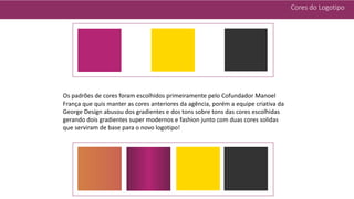 Cores do Logotipo
Os padrões de cores foram escolhidos primeiramente pelo Cofundador Manoel
França que quis manter as cores anteriores da agência, porém a equipe criativa da
George Design abusou dos gradientes e dos tons sobre tons das cores escolhidas
gerando dois gradientes super modernos e fashion junto com duas cores solidas
que serviram de base para o novo logotipo!
 