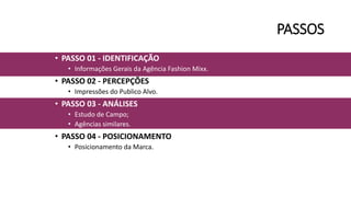 PASSOS
• PASSO 01 - IDENTIFICAÇÃO
• Informações Gerais da Agência Fashion Mixx.
• PASSO 02 - PERCEPÇÕES
• Impressões do Publico Alvo.
• PASSO 03 - ANÁLISES
• Estudo de Campo;
• Agências similares.
• PASSO 04 - POSICIONAMENTO
• Posicionamento da Marca.
 